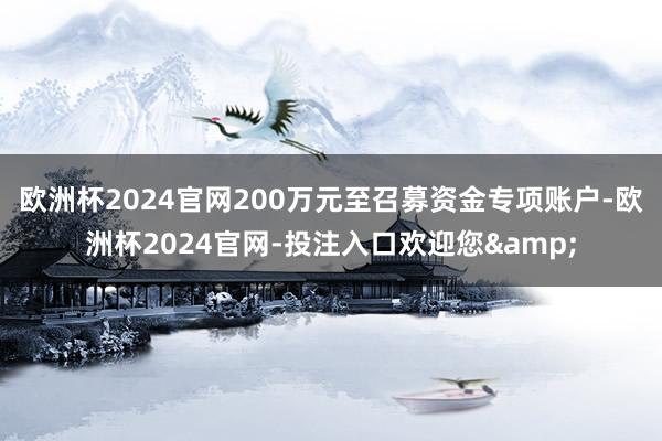 欧洲杯2024官网200万元至召募资金专项账户-欧洲杯2024官网-投注入口欢迎您&
