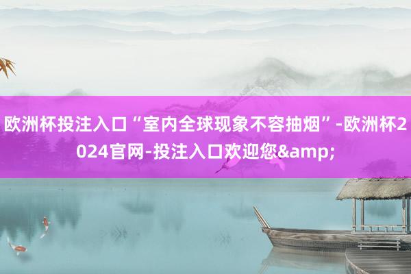 欧洲杯投注入口“室内全球现象不容抽烟”-欧洲杯2024官网-投注入口欢迎您&