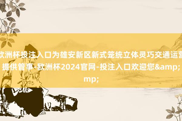 欧洲杯投注入口为雄安新区新式笼统立体灵巧交通运营提供管事-欧洲杯2024官网-投注入口欢迎您&