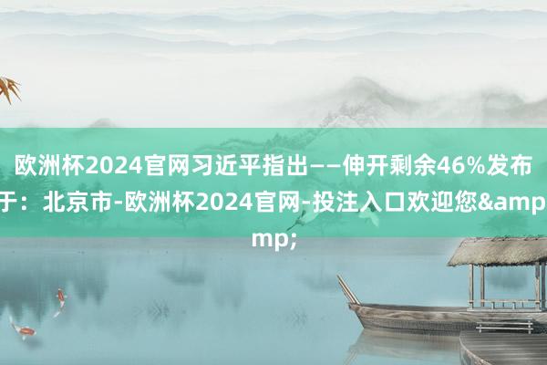 欧洲杯2024官网习近平指出——伸开剩余46%发布于：北京市-欧洲杯2024官网-投注入口欢迎您&