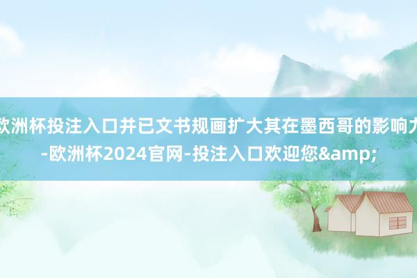 欧洲杯投注入口并已文书规画扩大其在墨西哥的影响力-欧洲杯2024官网-投注入口欢迎您&
