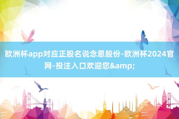 欧洲杯app对应正股名说念恩股份-欧洲杯2024官网-投注入口欢迎您&