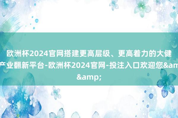 欧洲杯2024官网　　搭建更高层级、更高着力的大健康产业翻新平台-欧洲杯2024官网-投注入口欢迎您&