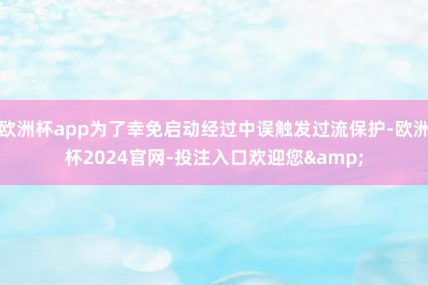 欧洲杯app为了幸免启动经过中误触发过流保护-欧洲杯2024官网-投注入口欢迎您&