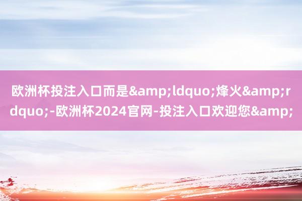 欧洲杯投注入口而是&ldquo;烽火&rdquo;-欧洲杯2024官网-投注入口欢迎您&