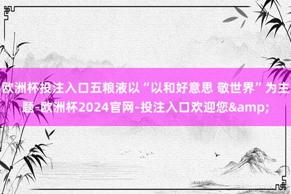 欧洲杯投注入口五粮液以“以和好意思 敬世界”为主题-欧洲杯2024官网-投注入口欢迎您&