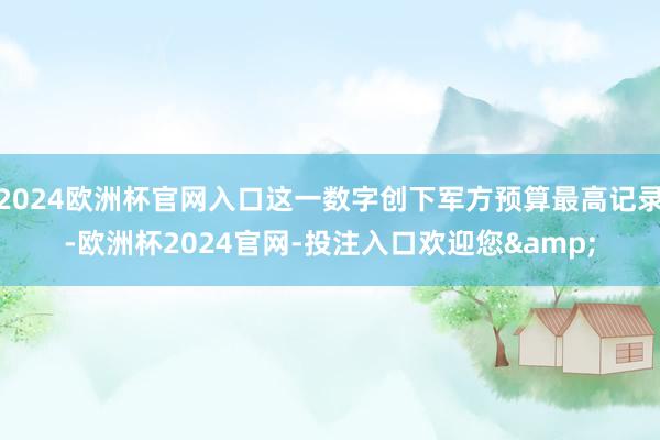 2024欧洲杯官网入口这一数字创下军方预算最高记录-欧洲杯2024官网-投注入口欢迎您&