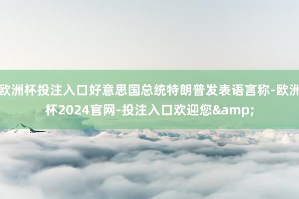 欧洲杯投注入口好意思国总统特朗普发表语言称-欧洲杯2024官网-投注入口欢迎您&