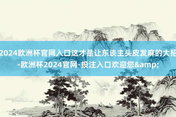 2024欧洲杯官网入口这才是让东谈主头皮发麻的大招-欧洲杯2024官网-投注入口欢迎您&