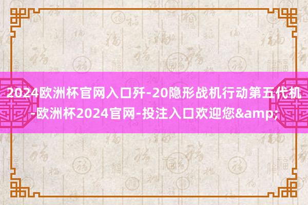 2024欧洲杯官网入口歼-20隐形战机行动第五代机-欧洲杯2024官网-投注入口欢迎您&