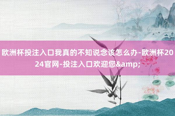 欧洲杯投注入口我真的不知说念该怎么办-欧洲杯2024官网-投注入口欢迎您&