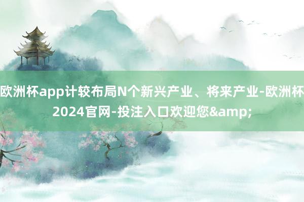 欧洲杯app计较布局N个新兴产业、将来产业-欧洲杯2024官网-投注入口欢迎您&
