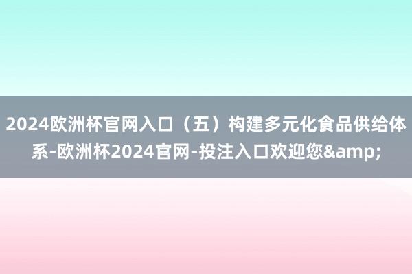 2024欧洲杯官网入口　　（五）构建多元化食品供给体系-欧洲杯2024官网-投注入口欢迎您&