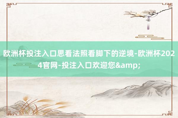 欧洲杯投注入口思看法照看脚下的逆境-欧洲杯2024官网-投注入口欢迎您&