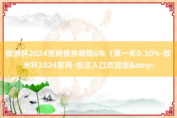 欧洲杯2024官网债券期限6年（第一年0.30%-欧洲杯2024官网-投注入口欢迎您&