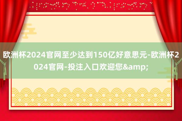 欧洲杯2024官网至少达到150亿好意思元-欧洲杯2024官网-投注入口欢迎您&