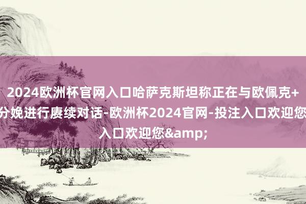 2024欧洲杯官网入口哈萨克斯坦称正在与欧佩克+就石油分娩进行赓续对话-欧洲杯2024官网-投注入口欢迎您&