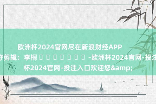 欧洲杯2024官网尽在新浪财经APP            						职守剪辑：李桐 							-欧洲杯2024官网-投注入口欢迎您&