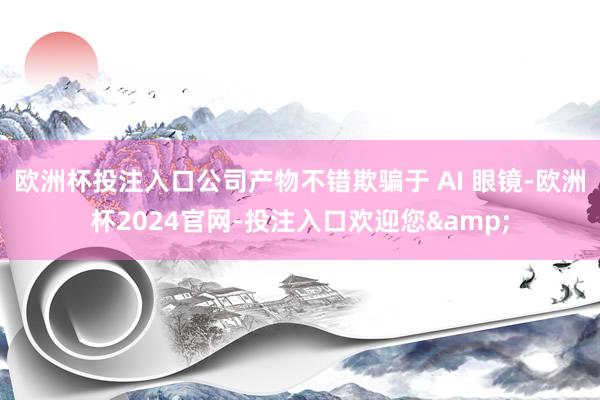 欧洲杯投注入口公司产物不错欺骗于 AI 眼镜-欧洲杯2024官网-投注入口欢迎您&