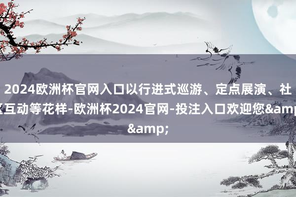 2024欧洲杯官网入口以行进式巡游、定点展演、社区互动等花样-欧洲杯2024官网-投注入口欢迎您&