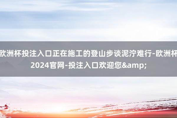 欧洲杯投注入口正在施工的登山步谈泥泞难行-欧洲杯2024官网-投注入口欢迎您&