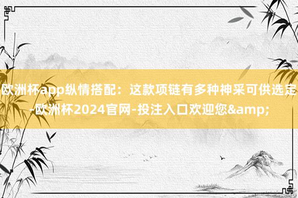 欧洲杯app纵情搭配：这款项链有多种神采可供选定-欧洲杯2024官网-投注入口欢迎您&