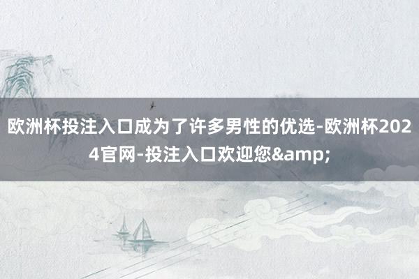 欧洲杯投注入口成为了许多男性的优选-欧洲杯2024官网-投注入口欢迎您&