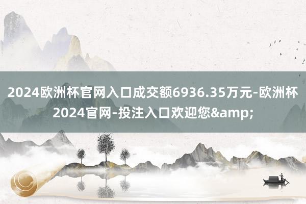 2024欧洲杯官网入口成交额6936.35万元-欧洲杯2024官网-投注入口欢迎您&