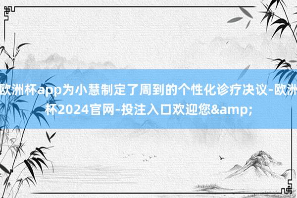 欧洲杯app为小慧制定了周到的个性化诊疗决议-欧洲杯2024官网-投注入口欢迎您&