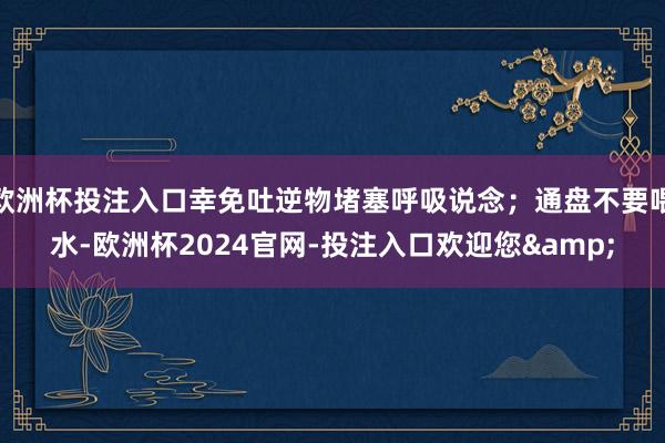 欧洲杯投注入口幸免吐逆物堵塞呼吸说念；通盘不要喂水-欧洲杯2024官网-投注入口欢迎您&
