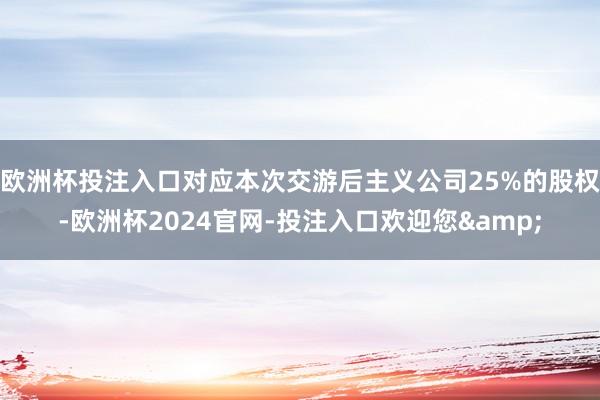欧洲杯投注入口对应本次交游后主义公司25%的股权-欧洲杯2024官网-投注入口欢迎您&