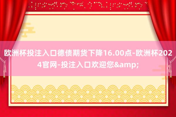 欧洲杯投注入口德债期货下降16.00点-欧洲杯2024官网-投注入口欢迎您&
