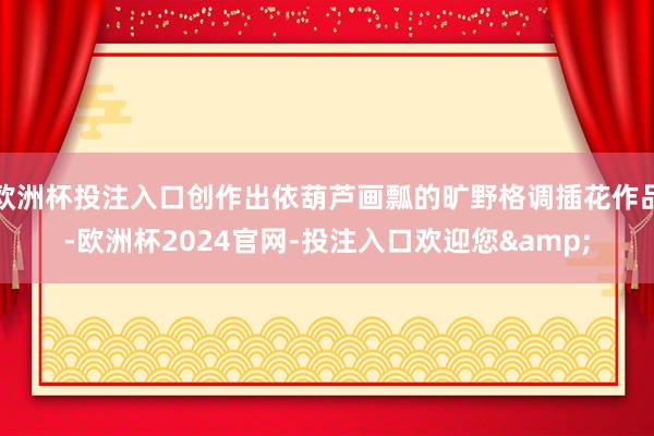 欧洲杯投注入口创作出依葫芦画瓢的旷野格调插花作品-欧洲杯2024官网-投注入口欢迎您&