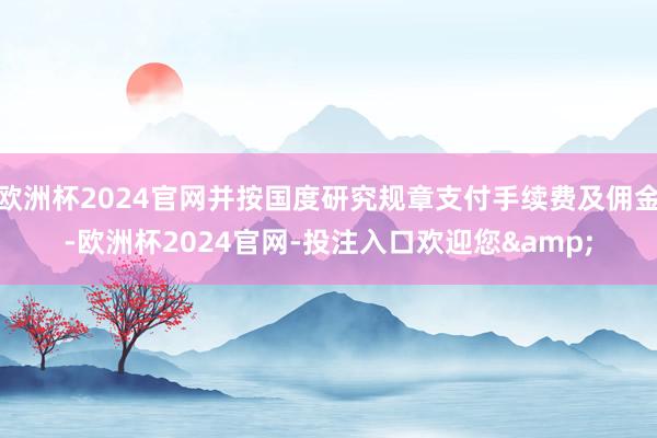 欧洲杯2024官网并按国度研究规章支付手续费及佣金-欧洲杯2024官网-投注入口欢迎您&