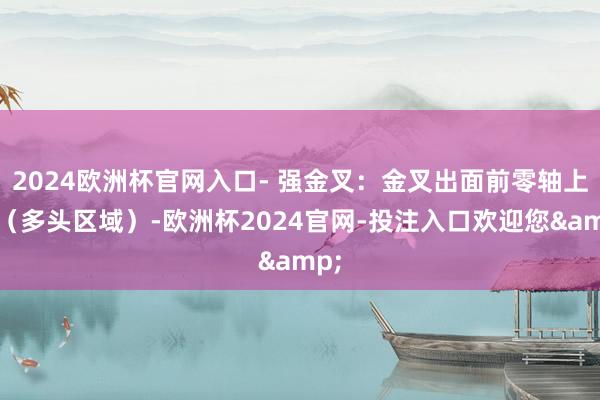 2024欧洲杯官网入口- 强金叉：金叉出面前零轴上方（多头区域）-欧洲杯2024官网-投注入口欢迎您&