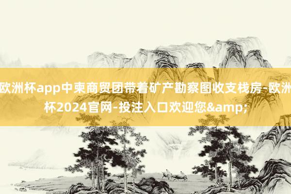 欧洲杯app中柬商贸团带着矿产勘察图收支栈房-欧洲杯2024官网-投注入口欢迎您&