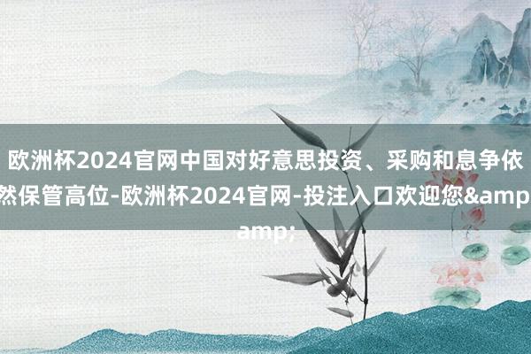 欧洲杯2024官网中国对好意思投资、采购和息争依然保管高位-欧洲杯2024官网-投注入口欢迎您&