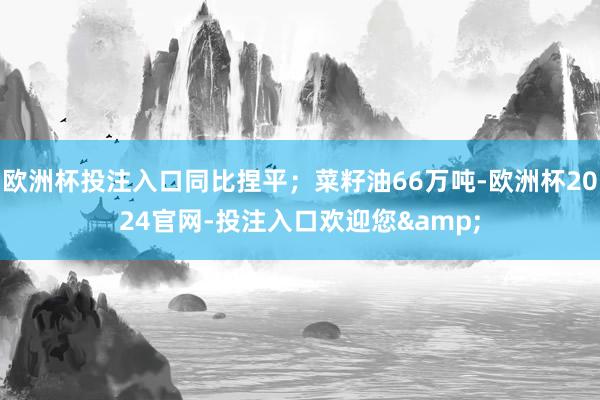欧洲杯投注入口同比捏平；菜籽油66万吨-欧洲杯2024官网-投注入口欢迎您&