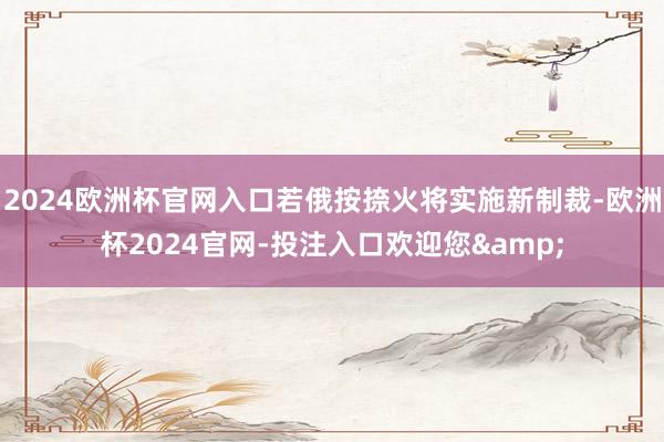 2024欧洲杯官网入口若俄按捺火将实施新制裁-欧洲杯2024官网-投注入口欢迎您&