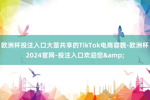 欧洲杯投注入口大苗共享的TikTok电商容貌-欧洲杯2024官网-投注入口欢迎您&