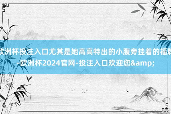 欧洲杯投注入口尤其是她高高特出的小腹旁挂着的福牌-欧洲杯2024官网-投注入口欢迎您&
