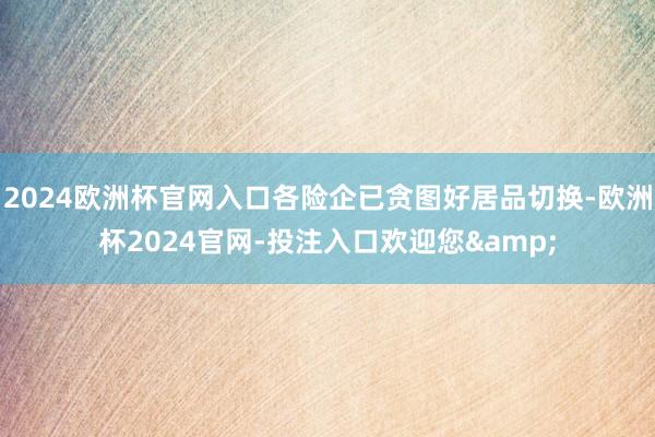 2024欧洲杯官网入口各险企已贪图好居品切换-欧洲杯2024官网-投注入口欢迎您&