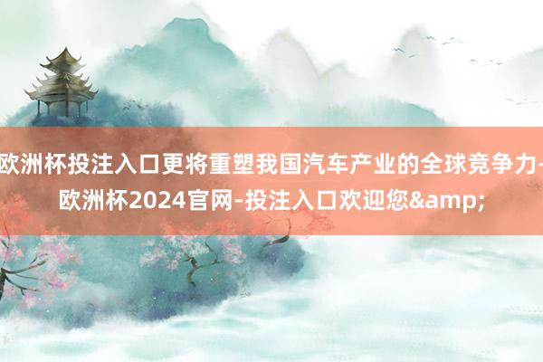 欧洲杯投注入口更将重塑我国汽车产业的全球竞争力-欧洲杯2024官网-投注入口欢迎您&