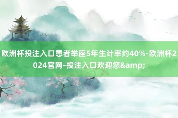 欧洲杯投注入口患者举座5年生计率约40%-欧洲杯2024官网-投注入口欢迎您&