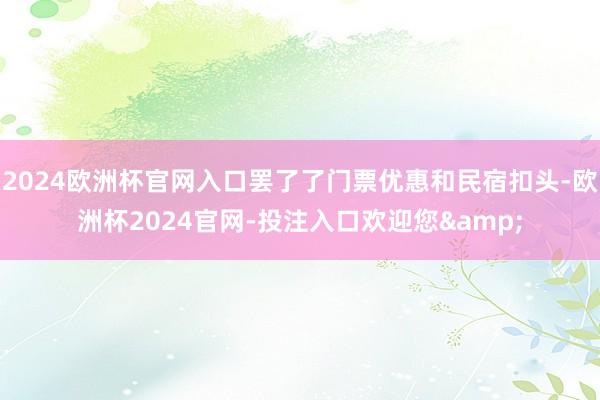 2024欧洲杯官网入口罢了了门票优惠和民宿扣头-欧洲杯2024官网-投注入口欢迎您&