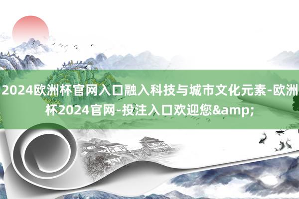 2024欧洲杯官网入口融入科技与城市文化元素-欧洲杯2024官网-投注入口欢迎您&