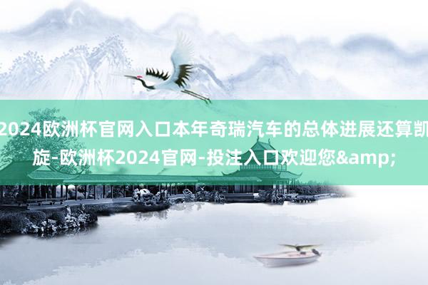 2024欧洲杯官网入口本年奇瑞汽车的总体进展还算凯旋-欧洲杯2024官网-投注入口欢迎您&