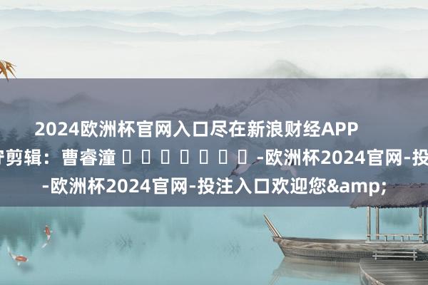 2024欧洲杯官网入口尽在新浪财经APP            						职守剪辑：曹睿潼 							-欧洲杯2024官网-投注入口欢迎您&