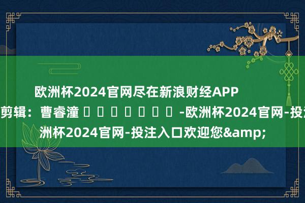 欧洲杯2024官网尽在新浪财经APP            						背负剪辑：曹睿潼 							-欧洲杯2024官网-投注入口欢迎您&