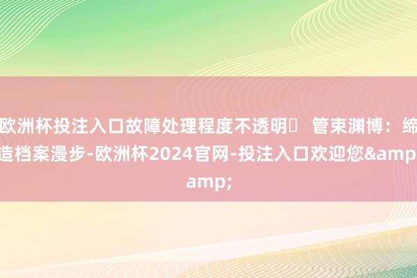 欧洲杯投注入口故障处理程度不透明❌ 管束渊博：缔造档案漫步-欧洲杯2024官网-投注入口欢迎您&